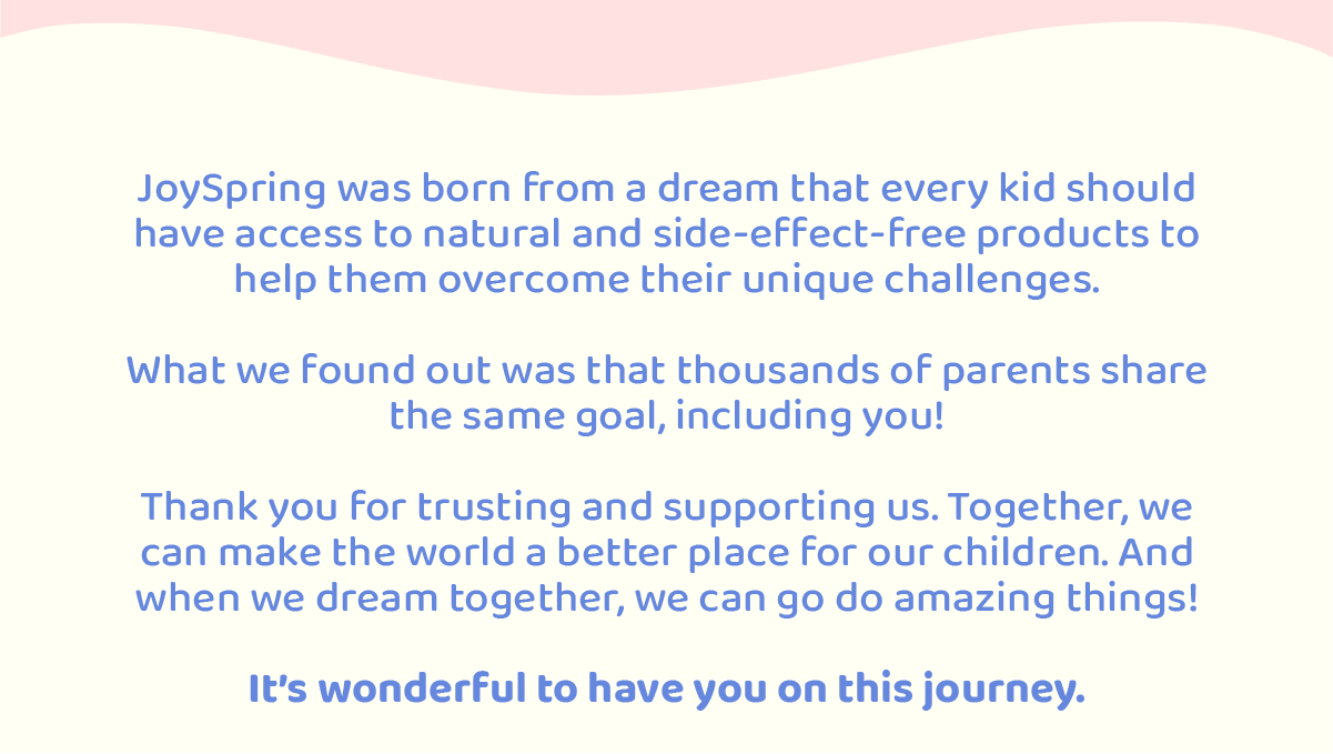 JoySpring was born from a dream that every kid should have access to natural and side-effect-free products to help them overcome their unique challenges.  What we found out in the way was that thousands of parents shared the same goal, including you!  With this message, we want to say thanks for trusting and supporting us. Because with you, we can make the world a better place for our children.   After all, when we dream together, we do amazing things!  Its wonderful to have you on this journey. 