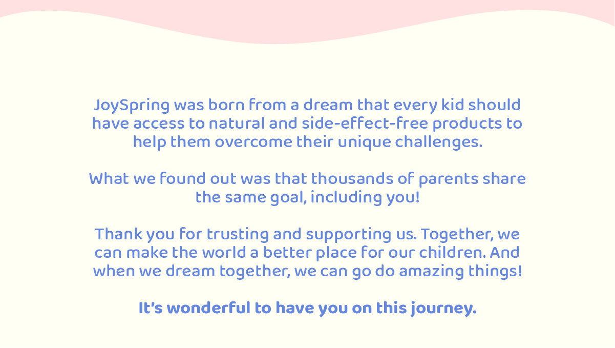 JoySpring was born from a dream that every kid should have access to natural and side-effect-free products to help them overcome their unique challenges.  What we found out in the way was that thousands of parents shared the same goal, including you!  With this message, we want to say thanks for trusting and supporting us. Because with you, we can make the world a better place for our children.   After all, when we dream together, we do amazing things!  Its wonderful to have you on this journey. 